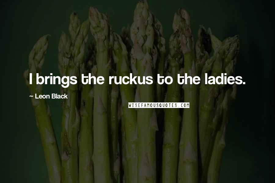 Leon Black Quotes: I brings the ruckus to the ladies.