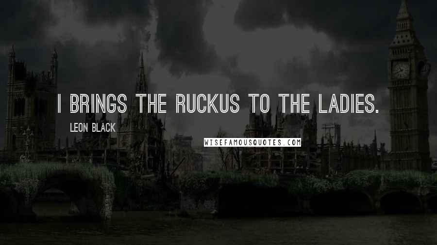 Leon Black Quotes: I brings the ruckus to the ladies.