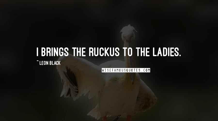 Leon Black Quotes: I brings the ruckus to the ladies.