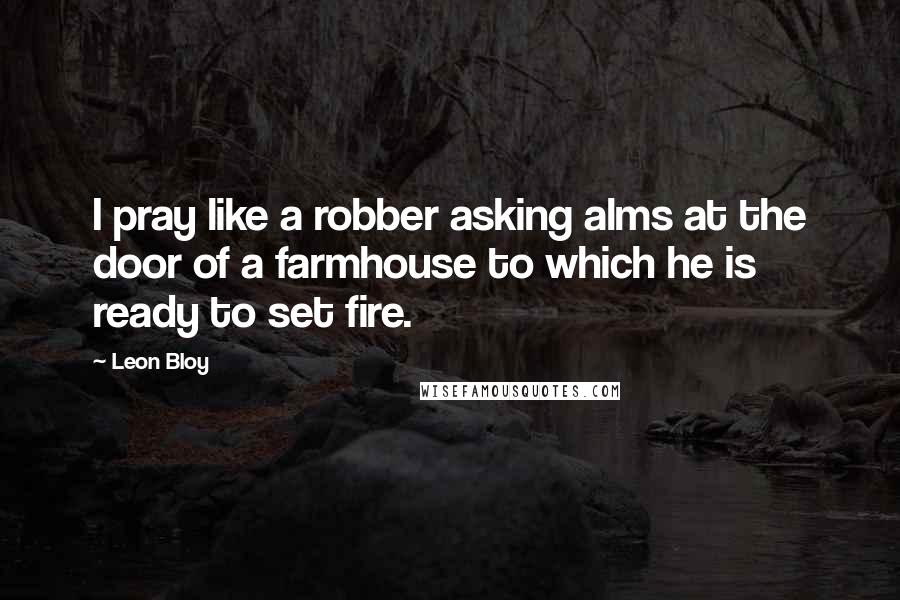 Leon Bloy Quotes: I pray like a robber asking alms at the door of a farmhouse to which he is ready to set fire.