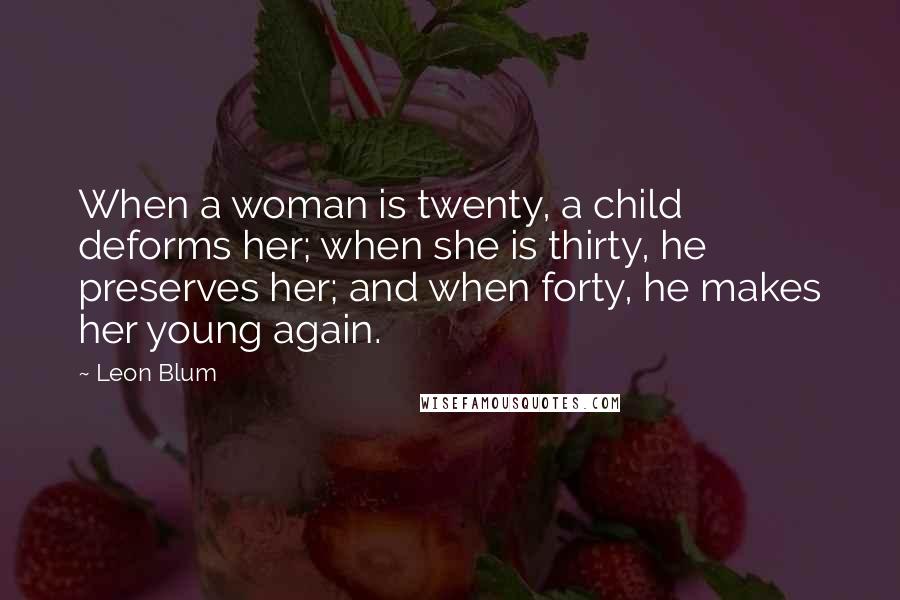 Leon Blum Quotes: When a woman is twenty, a child deforms her; when she is thirty, he preserves her; and when forty, he makes her young again.