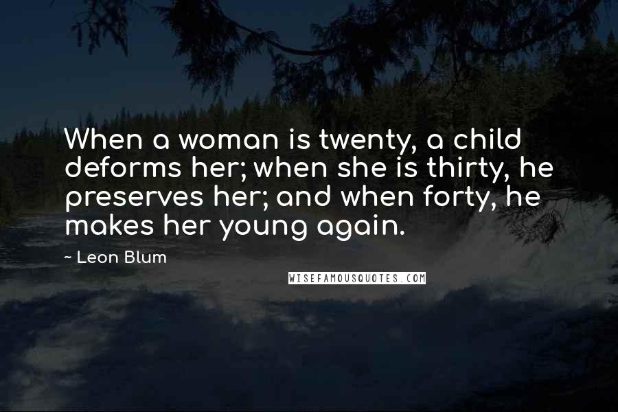 Leon Blum Quotes: When a woman is twenty, a child deforms her; when she is thirty, he preserves her; and when forty, he makes her young again.