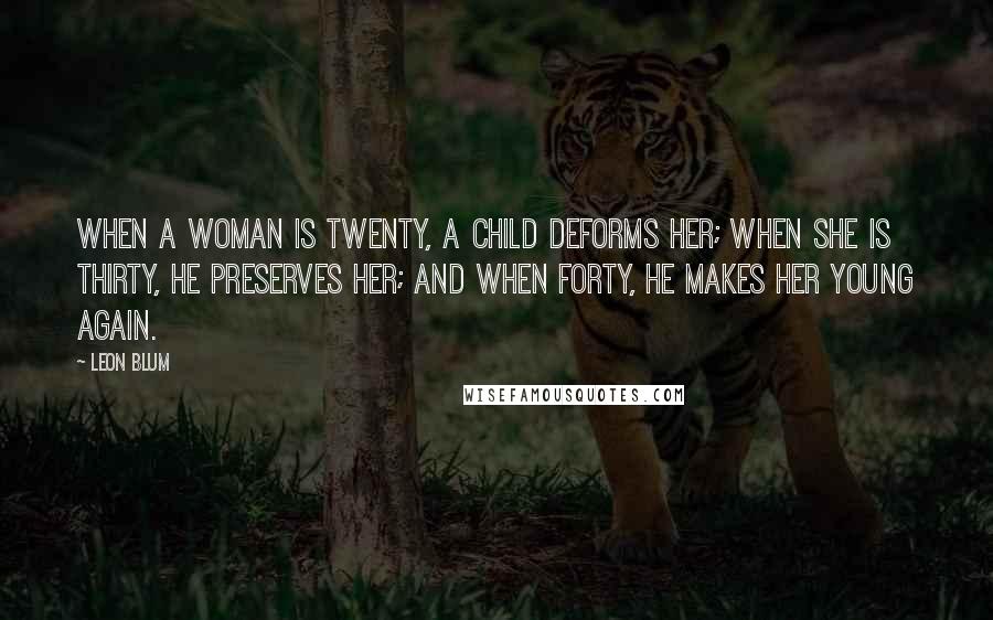 Leon Blum Quotes: When a woman is twenty, a child deforms her; when she is thirty, he preserves her; and when forty, he makes her young again.