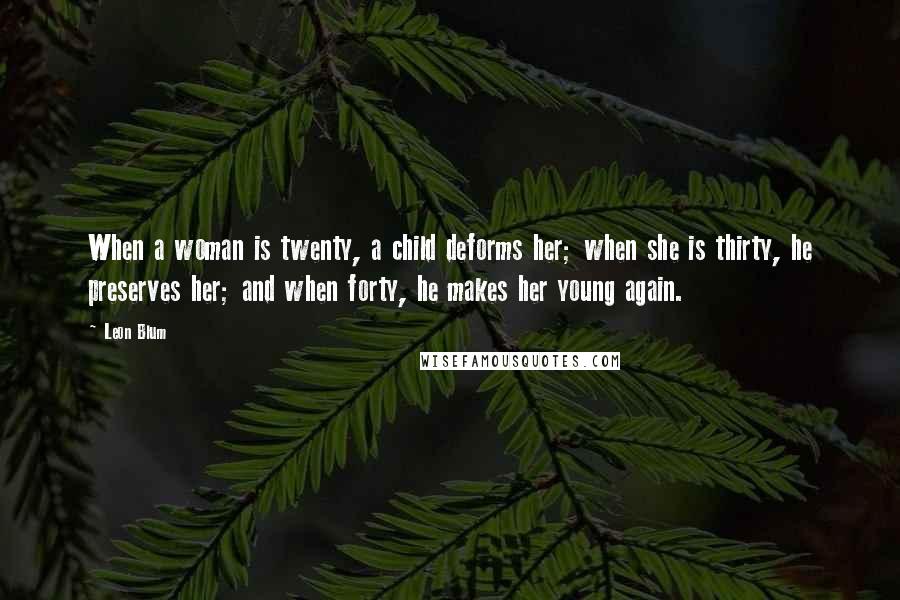 Leon Blum Quotes: When a woman is twenty, a child deforms her; when she is thirty, he preserves her; and when forty, he makes her young again.