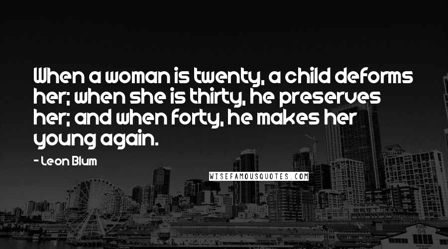 Leon Blum Quotes: When a woman is twenty, a child deforms her; when she is thirty, he preserves her; and when forty, he makes her young again.