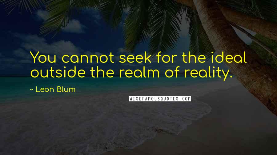 Leon Blum Quotes: You cannot seek for the ideal outside the realm of reality.