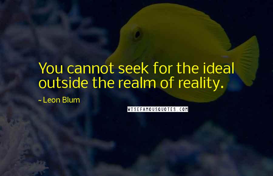Leon Blum Quotes: You cannot seek for the ideal outside the realm of reality.