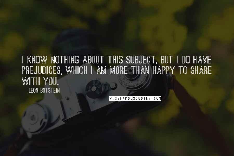 Leon Botstein Quotes: I know nothing about this subject, but I do have prejudices, which I am more than happy to share with you.