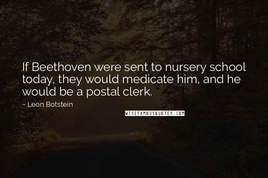 Leon Botstein Quotes: If Beethoven were sent to nursery school today, they would medicate him, and he would be a postal clerk.