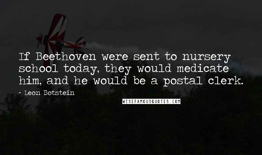 Leon Botstein Quotes: If Beethoven were sent to nursery school today, they would medicate him, and he would be a postal clerk.