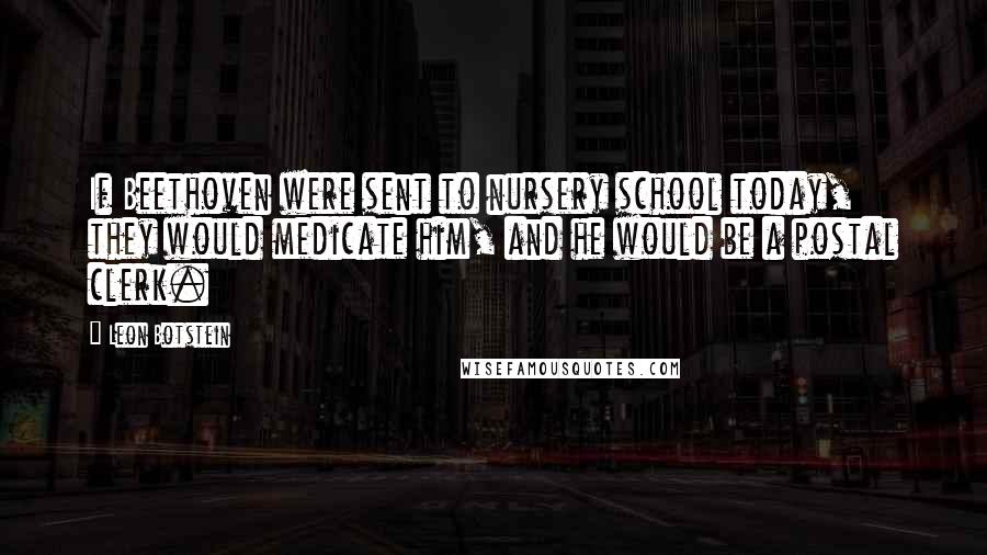 Leon Botstein Quotes: If Beethoven were sent to nursery school today, they would medicate him, and he would be a postal clerk.