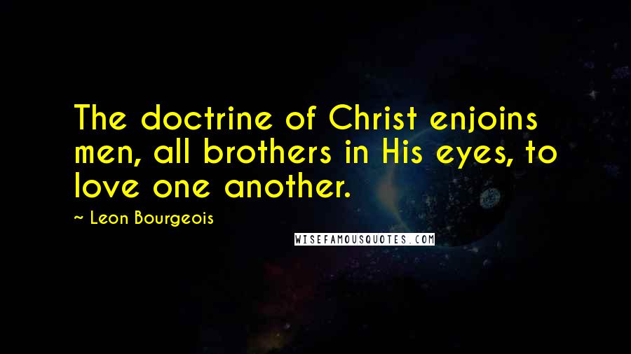 Leon Bourgeois Quotes: The doctrine of Christ enjoins men, all brothers in His eyes, to love one another.