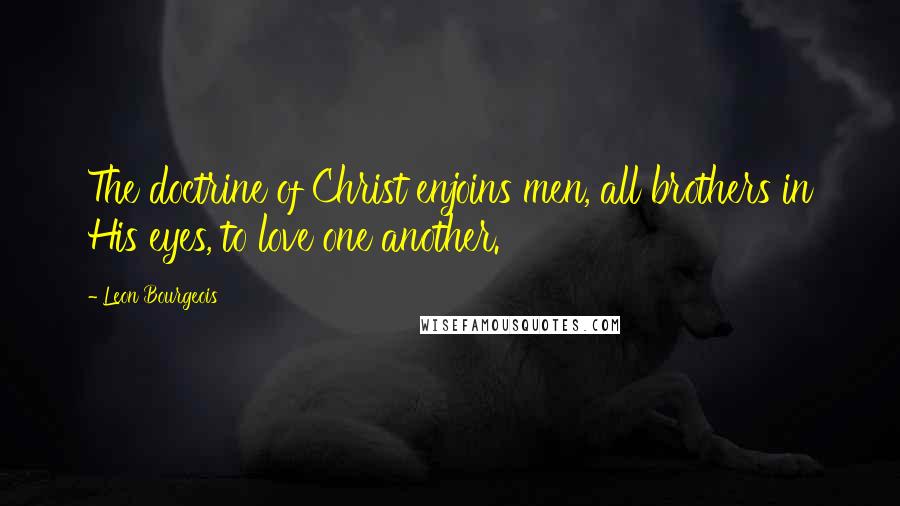 Leon Bourgeois Quotes: The doctrine of Christ enjoins men, all brothers in His eyes, to love one another.