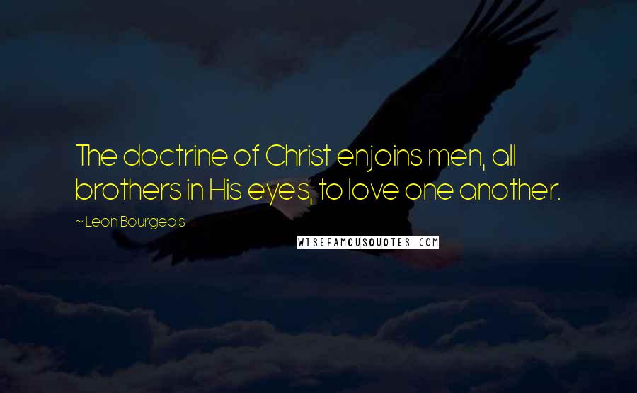 Leon Bourgeois Quotes: The doctrine of Christ enjoins men, all brothers in His eyes, to love one another.