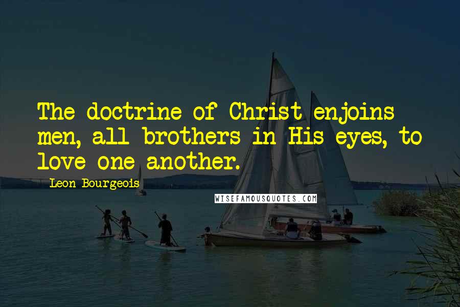 Leon Bourgeois Quotes: The doctrine of Christ enjoins men, all brothers in His eyes, to love one another.