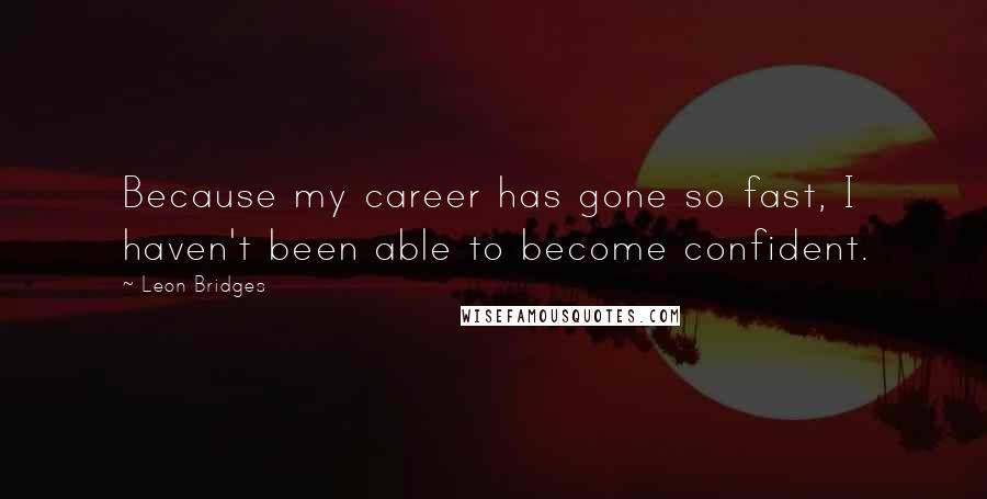Leon Bridges Quotes: Because my career has gone so fast, I haven't been able to become confident.