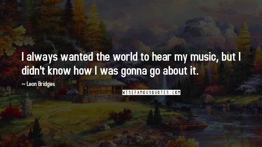 Leon Bridges Quotes: I always wanted the world to hear my music, but I didn't know how I was gonna go about it.