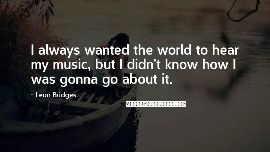 Leon Bridges Quotes: I always wanted the world to hear my music, but I didn't know how I was gonna go about it.