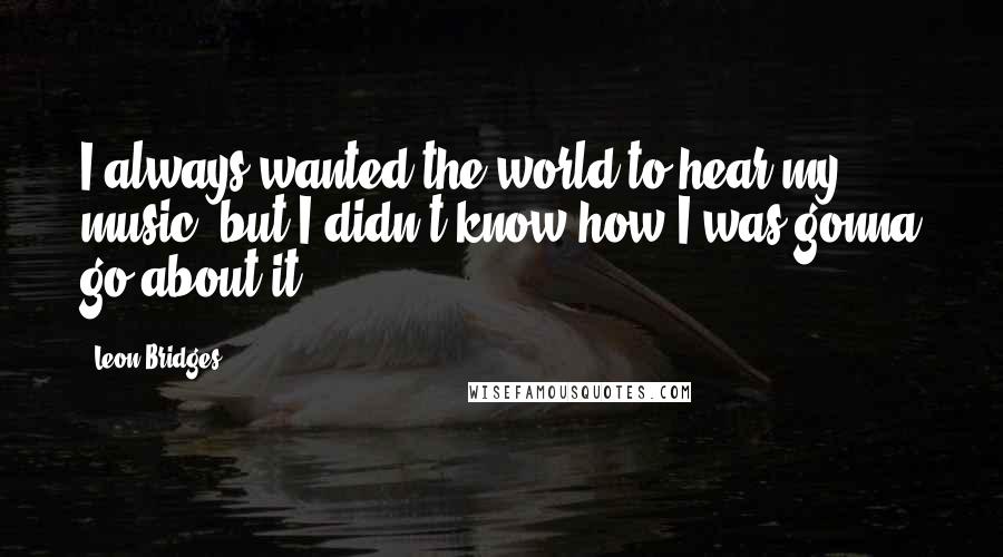 Leon Bridges Quotes: I always wanted the world to hear my music, but I didn't know how I was gonna go about it.
