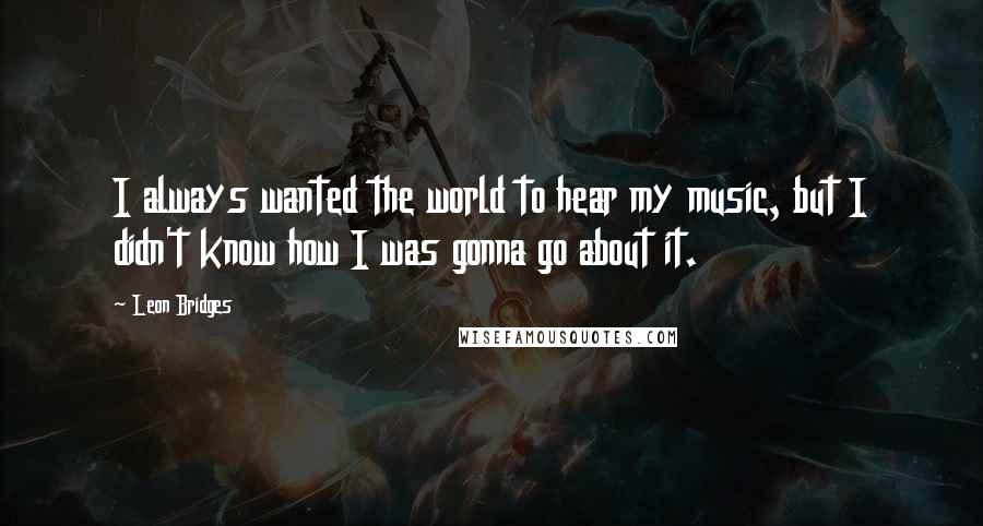 Leon Bridges Quotes: I always wanted the world to hear my music, but I didn't know how I was gonna go about it.