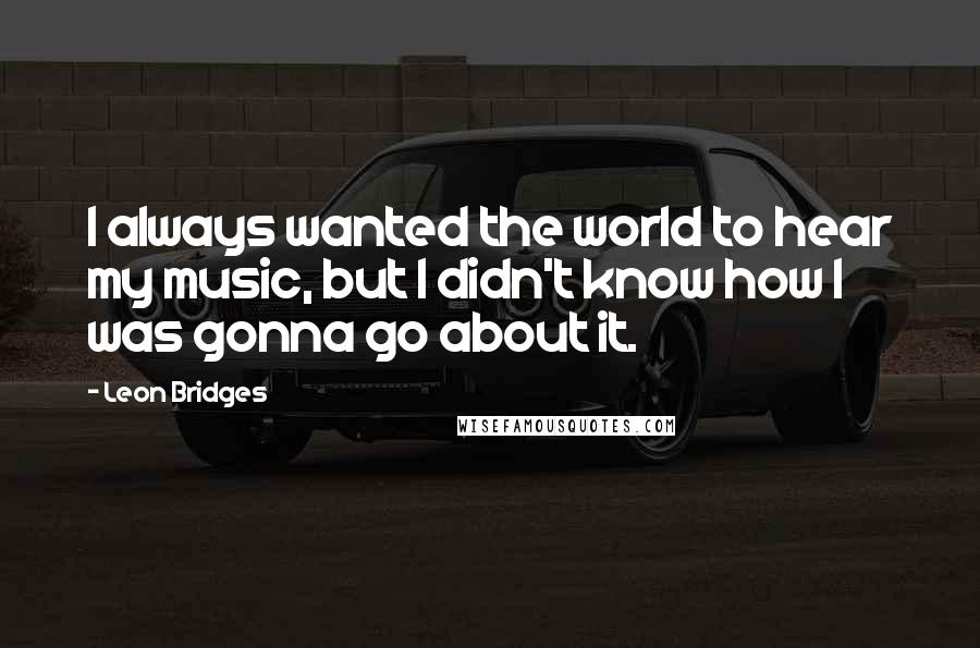 Leon Bridges Quotes: I always wanted the world to hear my music, but I didn't know how I was gonna go about it.