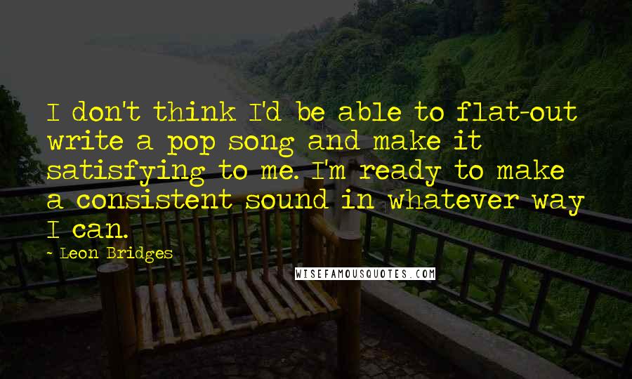 Leon Bridges Quotes: I don't think I'd be able to flat-out write a pop song and make it satisfying to me. I'm ready to make a consistent sound in whatever way I can.