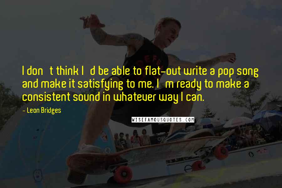 Leon Bridges Quotes: I don't think I'd be able to flat-out write a pop song and make it satisfying to me. I'm ready to make a consistent sound in whatever way I can.
