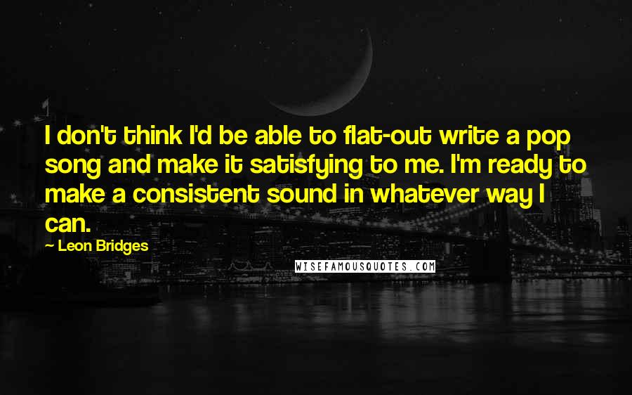 Leon Bridges Quotes: I don't think I'd be able to flat-out write a pop song and make it satisfying to me. I'm ready to make a consistent sound in whatever way I can.