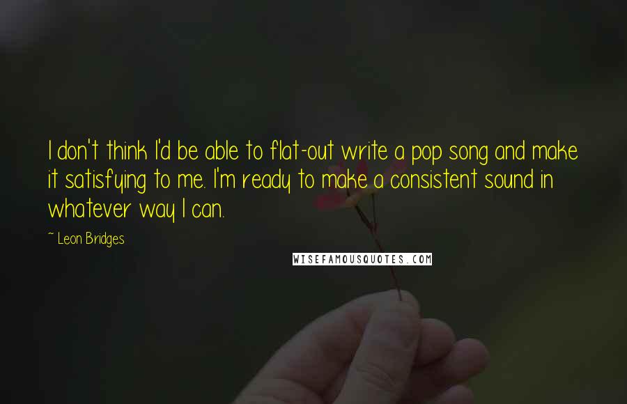 Leon Bridges Quotes: I don't think I'd be able to flat-out write a pop song and make it satisfying to me. I'm ready to make a consistent sound in whatever way I can.