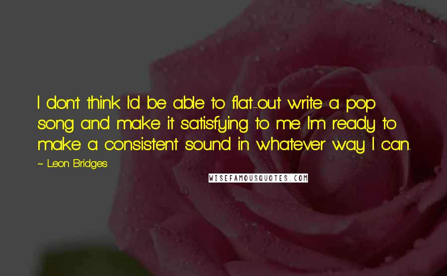 Leon Bridges Quotes: I don't think I'd be able to flat-out write a pop song and make it satisfying to me. I'm ready to make a consistent sound in whatever way I can.