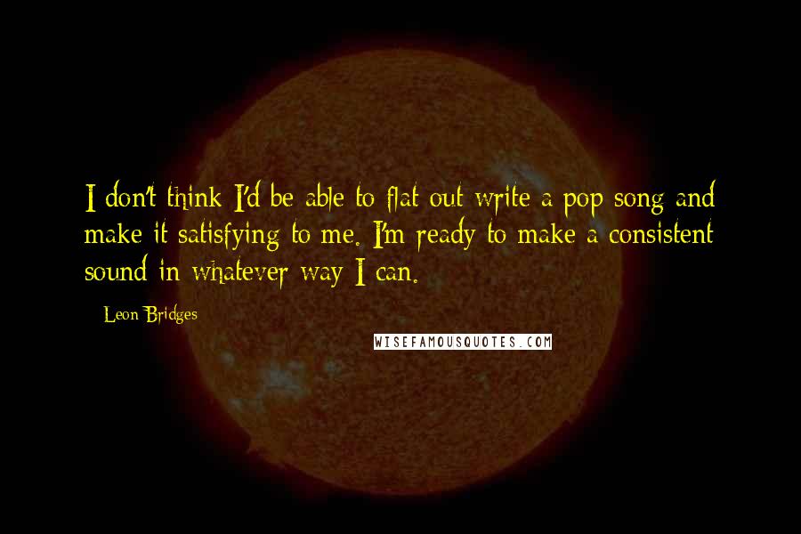 Leon Bridges Quotes: I don't think I'd be able to flat-out write a pop song and make it satisfying to me. I'm ready to make a consistent sound in whatever way I can.