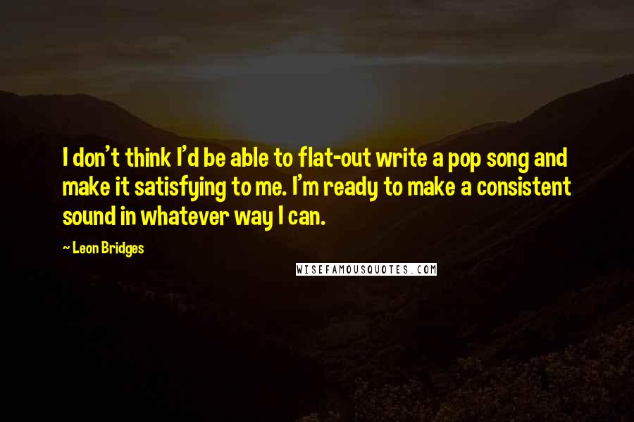 Leon Bridges Quotes: I don't think I'd be able to flat-out write a pop song and make it satisfying to me. I'm ready to make a consistent sound in whatever way I can.