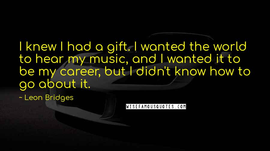 Leon Bridges Quotes: I knew I had a gift. I wanted the world to hear my music, and I wanted it to be my career, but I didn't know how to go about it.