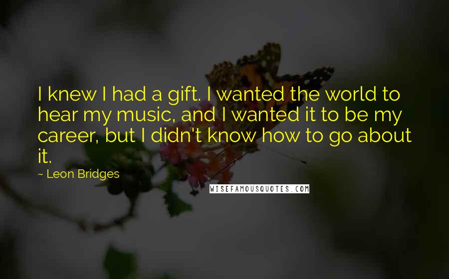 Leon Bridges Quotes: I knew I had a gift. I wanted the world to hear my music, and I wanted it to be my career, but I didn't know how to go about it.