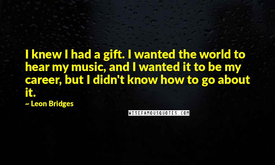 Leon Bridges Quotes: I knew I had a gift. I wanted the world to hear my music, and I wanted it to be my career, but I didn't know how to go about it.