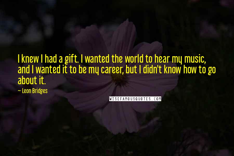 Leon Bridges Quotes: I knew I had a gift. I wanted the world to hear my music, and I wanted it to be my career, but I didn't know how to go about it.