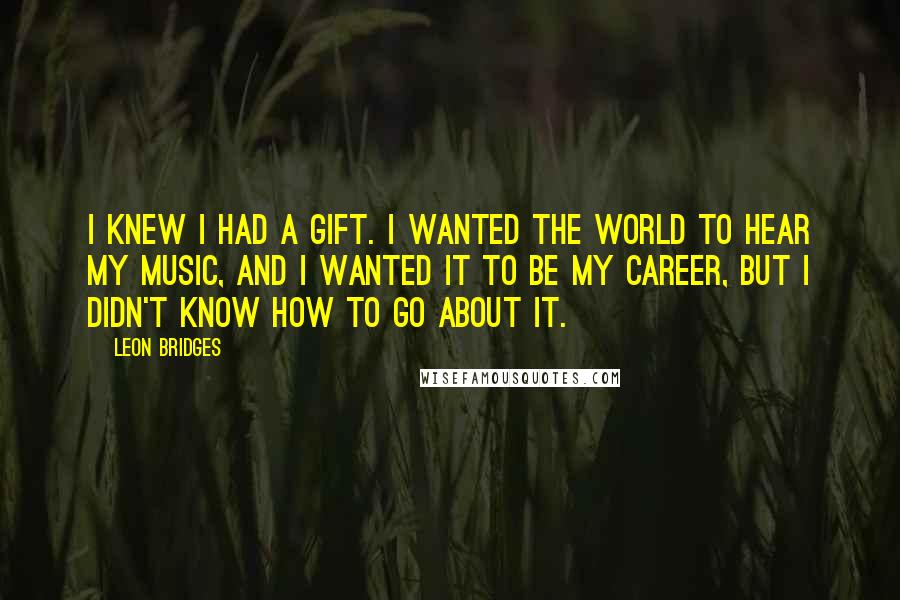 Leon Bridges Quotes: I knew I had a gift. I wanted the world to hear my music, and I wanted it to be my career, but I didn't know how to go about it.