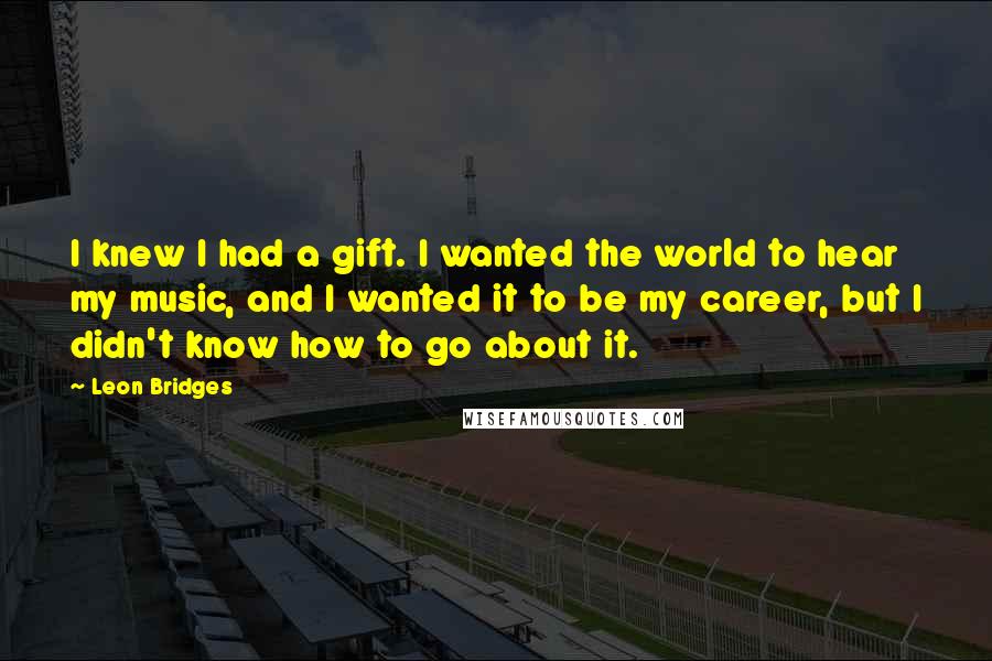 Leon Bridges Quotes: I knew I had a gift. I wanted the world to hear my music, and I wanted it to be my career, but I didn't know how to go about it.