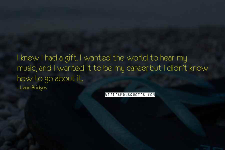 Leon Bridges Quotes: I knew I had a gift. I wanted the world to hear my music, and I wanted it to be my career, but I didn't know how to go about it.