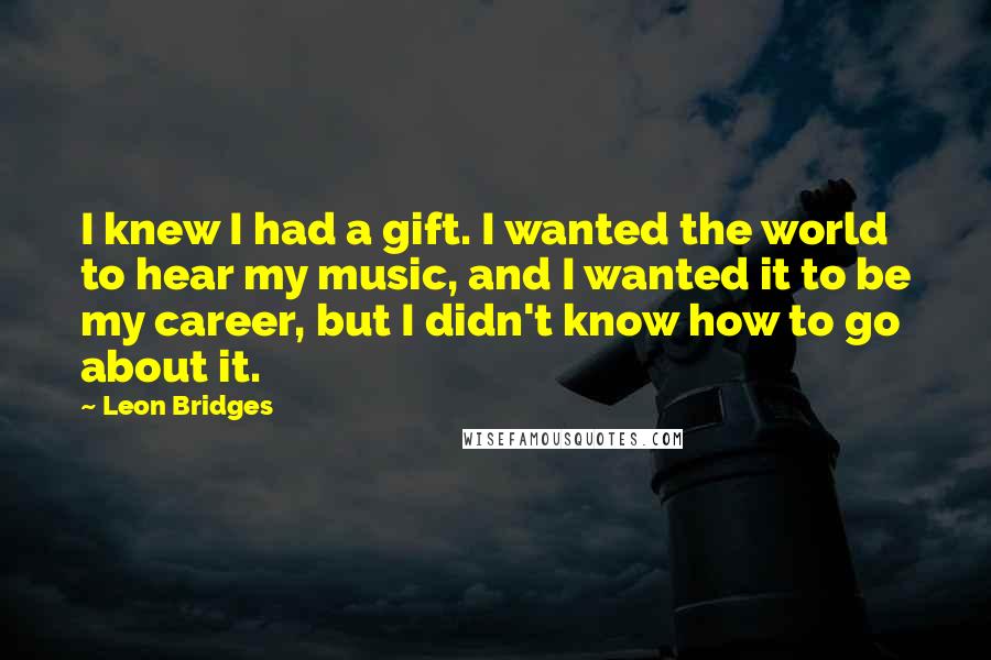Leon Bridges Quotes: I knew I had a gift. I wanted the world to hear my music, and I wanted it to be my career, but I didn't know how to go about it.