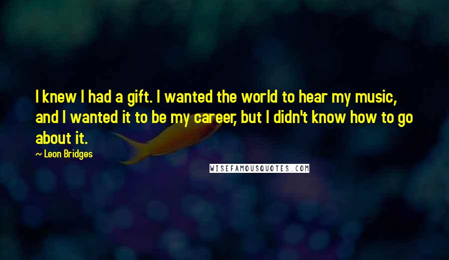 Leon Bridges Quotes: I knew I had a gift. I wanted the world to hear my music, and I wanted it to be my career, but I didn't know how to go about it.