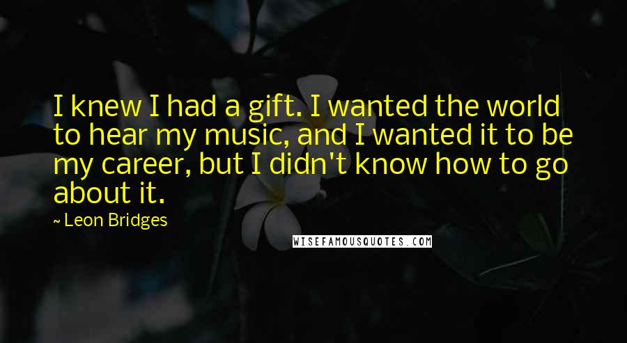 Leon Bridges Quotes: I knew I had a gift. I wanted the world to hear my music, and I wanted it to be my career, but I didn't know how to go about it.