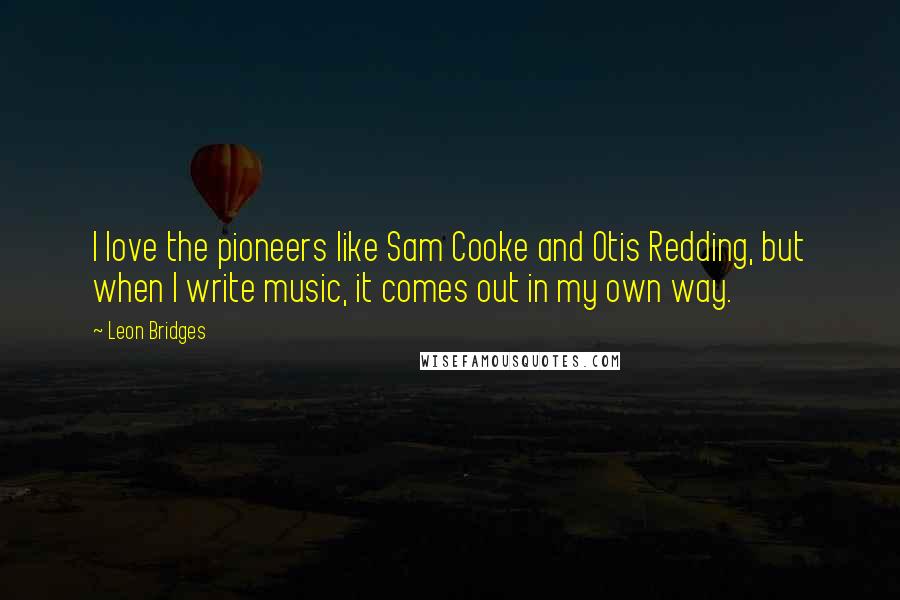 Leon Bridges Quotes: I love the pioneers like Sam Cooke and Otis Redding, but when I write music, it comes out in my own way.