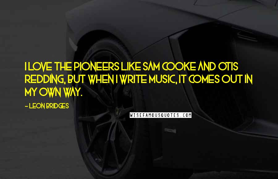 Leon Bridges Quotes: I love the pioneers like Sam Cooke and Otis Redding, but when I write music, it comes out in my own way.