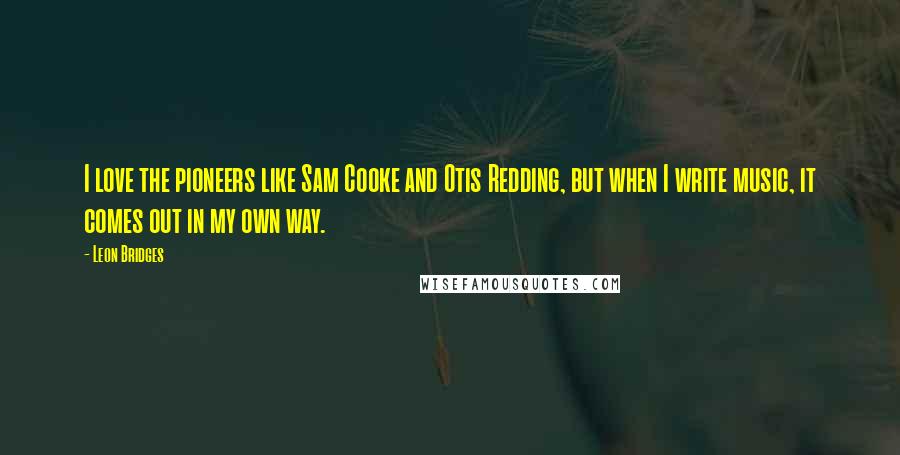 Leon Bridges Quotes: I love the pioneers like Sam Cooke and Otis Redding, but when I write music, it comes out in my own way.