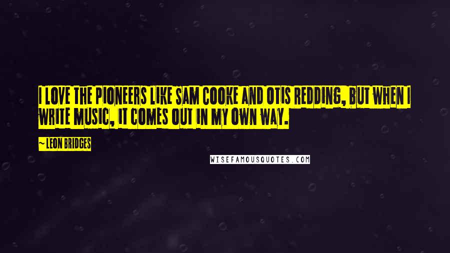 Leon Bridges Quotes: I love the pioneers like Sam Cooke and Otis Redding, but when I write music, it comes out in my own way.