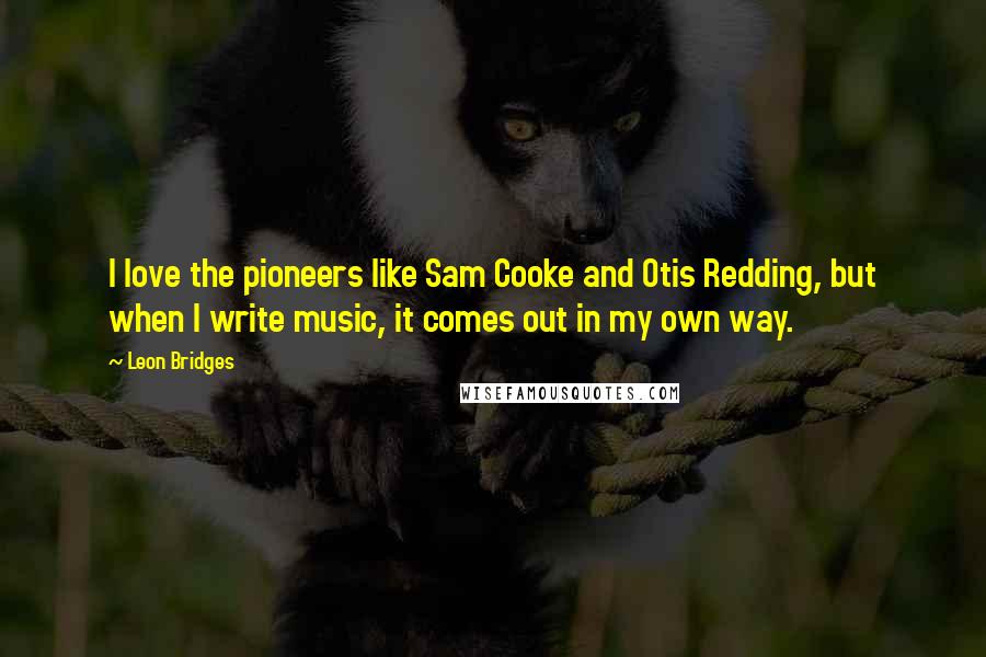 Leon Bridges Quotes: I love the pioneers like Sam Cooke and Otis Redding, but when I write music, it comes out in my own way.