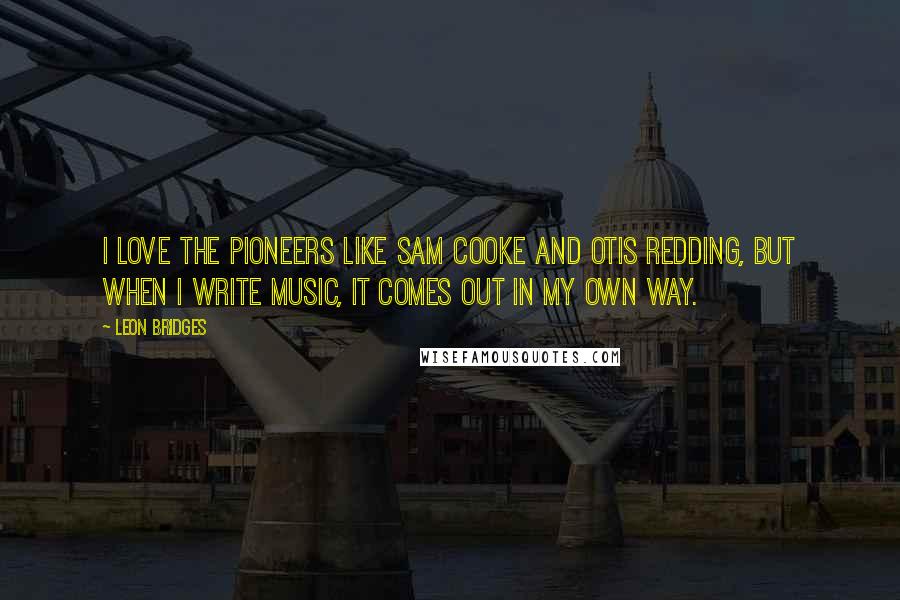 Leon Bridges Quotes: I love the pioneers like Sam Cooke and Otis Redding, but when I write music, it comes out in my own way.