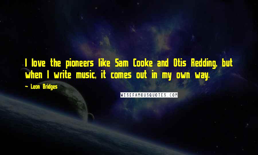 Leon Bridges Quotes: I love the pioneers like Sam Cooke and Otis Redding, but when I write music, it comes out in my own way.