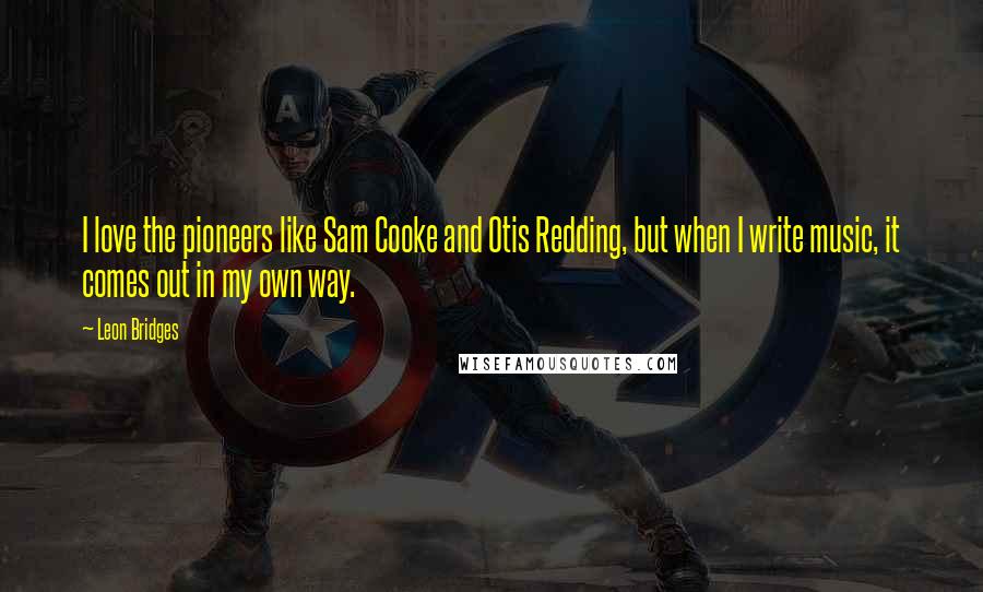 Leon Bridges Quotes: I love the pioneers like Sam Cooke and Otis Redding, but when I write music, it comes out in my own way.